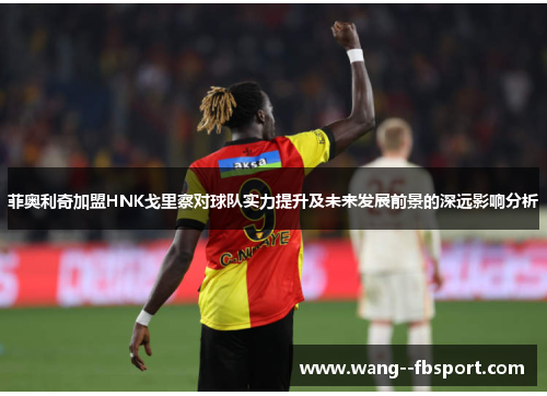 菲奥利奇加盟HNK戈里察对球队实力提升及未来发展前景的深远影响分析