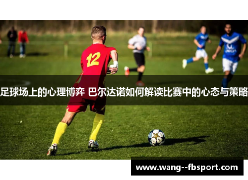 足球场上的心理博弈 巴尔达诺如何解读比赛中的心态与策略