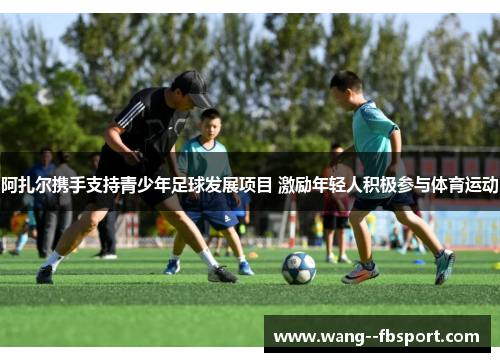 阿扎尔携手支持青少年足球发展项目 激励年轻人积极参与体育运动